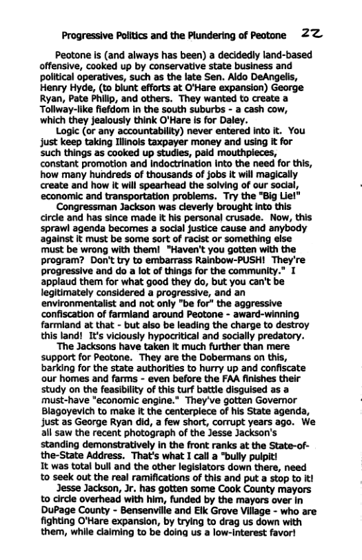 Progressive Politics and the Plundering of Pectone 22 Peotone is (and always has been) a decidedly land-based offensive, cooked up by conservative state business and political operatives, such as the late Sen. Aldo DeAngelis, Henry Hyde, (to blunt efforts at O’Hare expansion) George Ryan, Pate Philip, and others. They wanted to create a Tollway-like fiefdom in the south suburbs - a cash cow, which they jealously think O’Hare is for Daley. Logic (or any accountability) never entered into it. You just keep taking Ilinols taxpayer money and using it for such things as cooked up studies, paid mouthpieces, constant promotion and Indoctrination Into the need for this, how many hundreds of thousands of jobs it will magically create and how it will spearhead the solving of our social, economic and transportation problems. Try the "Big Liel" Congressman Jackson was cleverly brought into this circle and has since made It his personal crusade. Now, this sprawl agenda becomes a social justice cause and anybody against it must be some sort of racist or something else must be wrong with them! "Haven’t you gotten with the program? Don’t try to embarrass Rainbow-PUSH! They’re progressive and do a lot of things for the community.” T applaud them for what good they do, but you can’t be legitimately considered a progressive, and an environmentalist and not only "be for" the aggressive confiscation of farmland around Peotone - award-winning farmiand at that - but also be leading the charge to destroy this land! It’s viciously hypocritical and sodially predatory. ‘The Jacksons have taken It much further than mere support for Peotone. They are the Dobermans on this, barking for the state authorities to hurry up and confiscate our homes and farms - even before the FAA finishes their study on the feasibility of this turf battle disguised as a must-have "economic engine.” They’ve gotten Governor Blagoyevich to make It the centerplece of his State agenda, just as George Ryan did, a few short, corrupt years ago. We all saw the recent photograph of the Jesse Jackson’s standing demonstratively in the front ranks at the State-of- the-State Address. That’s what I call a "bully pulpiti It was total bull and the other legislators down there, need to seek out the real ramifications of this and put a stop to it! Jesse Jackson, Jr. has gotten some Cook County mayors to circle overhead with him, funded by the mayors over in DuPage County - Bensenville and Elk Grove Village - who are fighting O’Hare expansion, by trying to drag us down with them, while claiming to be doing us a low-interest favor!